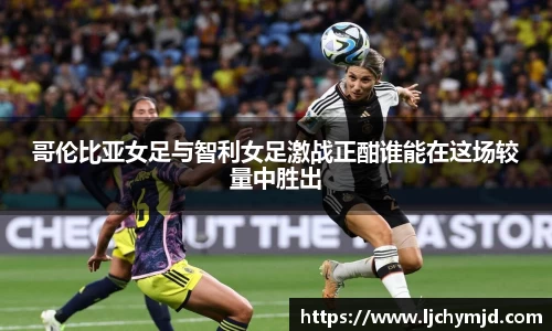 哥伦比亚女足与智利女足激战正酣谁能在这场较量中胜出